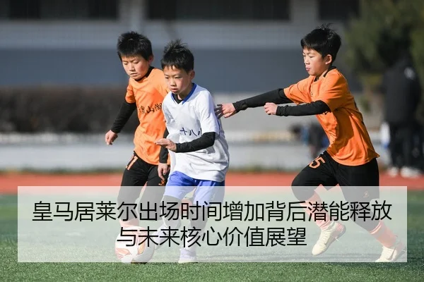 皇马居莱尔出场时间增加背后潜能释放与未来核心价值展望