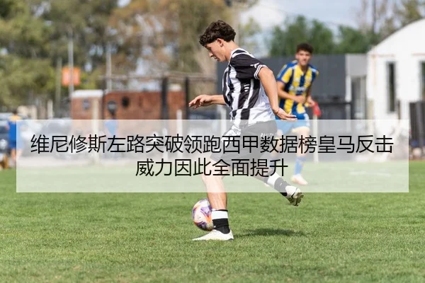 维尼修斯左路突破领跑西甲数据榜皇马反击威力因此全面提升
